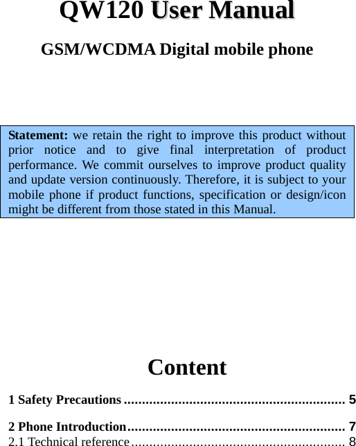 QW120 UUsseerr  MMaannuuaall  GSM/WCDMA Digital mobile phone    Statement: we retain the right to improve this product without prior notice and to give final interpretation of product performance. We commit ourselves to improve product quality and update version continuously. Therefore, it is subject to your mobile phone if product functions, specification or design/icon might be different from those stated in this Manual.                   Content 1 Safety Precautions ............................................................. 5 2 Phone Introduction............................................................ 7 2.1 Technical reference........................................................... 8 