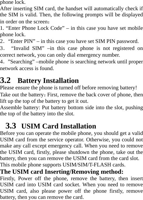 phone lock.   After inserting SIM card, the handset will automatically check if the SIM is valid. Then, the following prompts will be displayed in order on the screen：  1. “Enter Phone Lock Code” – in this case you have set mobile phone lock.   2．“Enter PIN” – in this case you have set SIM PIN password.   3． “Invalid SIM” –in this case phone is not registered on correct network, you can only dial emergency number. 4．”Searching” –mobile phone is searching network until proper network access is found.   3.2 Battery Installation Please ensure the phone is turned off before removing battery! Take out the battery：First, remove the back cover of phone, then lift up the top of the battery to get it out. Assemble battery: Put battery bottom side into the slot, pushing the top of the battery into the slot.   3.3   USIM Card Installation Before you can operate the mobile phone, you should get a valid USIM card from the service operator. Otherwise, you could not make any call except emergency call. When you need to remove the USIM card, firstly, please shutdown the phone, take out the battery, then you can remove the USIM card from the card slot.   This mobile phone supports USIM/SIM/T-FLASH cards. The USIM card Inserting/Removing method:   Firstly, Power off the phone, remove the battery, then insert USIM card into USIM card socket. When you need to remove USIM card, also please power off the phone firstly, remove battery, then you can remove the card.   