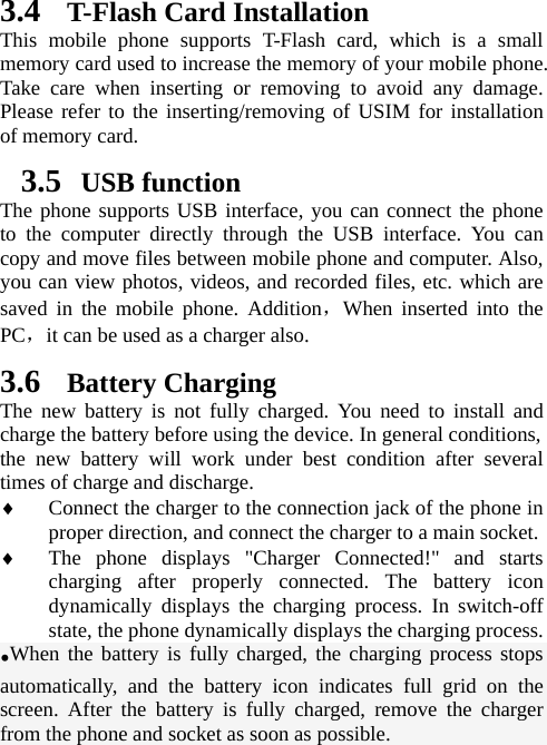 3.4 T-Flash Card Installation This mobile phone supports T-Flash card, which is a small memory card used to increase the memory of your mobile phone. Take care when inserting or removing to avoid any damage. Please refer to the inserting/removing of USIM for installation of memory card.   3.5  USB function The phone supports USB interface, you can connect the phone to the computer directly through the USB interface. You can copy and move files between mobile phone and computer. Also, you can view photos, videos, and recorded files, etc. which are saved in the mobile phone. Addition，When inserted into the PC，it can be used as a charger also.  3.6 Battery Charging The new battery is not fully charged. You need to install and charge the battery before using the device. In general conditions,   the new battery will work under best condition after several times of charge and discharge.   ♦ Connect the charger to the connection jack of the phone in proper direction, and connect the charger to a main socket. ♦ The phone displays &quot;Charger Connected!&quot; and starts charging after properly connected. The battery icon dynamically displays the charging process. In switch-off state, the phone dynamically displays the charging process. •When the battery is fully charged, the charging process stops automatically, and the battery icon indicates full grid on the screen. After the battery is fully charged, remove the charger from the phone and socket as soon as possible.   