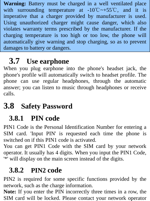 Warning: Battery must be charged in a well ventilated place with surrounding temperature at -10 ~+55 , and it is ℃℃imperative that a charger provided by manufacturer is used. Using unauthorized charger might cause danger, which also violates warranty terms prescribed by the manufacturer. If the charging temperature is too high or too low, the phone will automatically give warning and stop charging, so as to prevent damages to battery or dangers. 3.7 Use earphone When you plug earphone into the phone&apos;s headset jack, the phone&apos;s profile will automatically switch to headset profile. The phone can use regular headphones, through the automatic answer; you can listen to music through headphones or receive calls.  3.8 Safety Password 3.8.1 PIN code PIN1 Code is the Personal Identification Number for entering a SIM card. &apos;Input PIN&apos; is requested each time the phone is switched on if this PIN1 code is activated.   You can get PIN1 Code with the SIM card by your network operator. It usually has 4 digits. When you input the PIN1 Code, &apos;*&apos; will display on the main screen instead of the digits.   3.8.2 PIN2 code PIN2 is required for some specific functions provided by the network, such as the charge information.     Note: If you enter the PIN incorrectly three times in a row, the SIM card will be locked. Please contact your network operator 