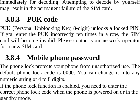 immediately for decoding. Attempting to decode by yourself may result in the permanent failure of the SIM card.   3.8.3 PUK code PUK (Personal Unblocking Key, 8-digit) unlocks a locked PIN. If you enter the PUK incorrectly ten times in a row, the SIM card will become invalid. Please contact your network operator for a new SIM card.   3.8.4 Mobile phone password The phone lock protects your phone from unauthorized use. The default phone lock code is 0000. You can change it into any numeric string of 4 to 8 digits.。 If the phone lock function is enabled, you need to enter the correct phone lock code when the phone is powered on or in the standby mode. 