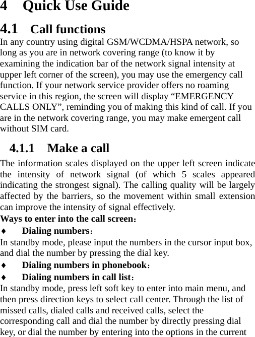 4 Quick Use Guide 4.1 Call functions In any country using digital GSM/WCDMA/HSPA network, so long as you are in network covering range (to know it by examining the indication bar of the network signal intensity at upper left corner of the screen), you may use the emergency call function. If your network service provider offers no roaming service in this region, the screen will display “EMERGENCY CALLS ONLY”, reminding you of making this kind of call. If you are in the network covering range, you may make emergent call without SIM card.   4.1.1 Make a call The information scales displayed on the upper left screen indicate the intensity of network signal (of which 5 scales appeared indicating the strongest signal). The calling quality will be largely affected by the barriers, so the movement within small extension can improve the intensity of signal effectively.   Ways to enter into the call screen： ♦ Dialing numbers：  In standby mode, please input the numbers in the cursor input box, and dial the number by pressing the dial key. ♦ Dialing numbers in phonebook： ♦ Dialing numbers in call list： In standby mode, press left soft key to enter into main menu, and then press direction keys to select call center. Through the list of missed calls, dialed calls and received calls, select the corresponding call and dial the number by directly pressing dial key, or dial the number by entering into the options in the current 