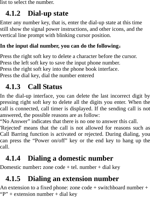 list to select the number.   4.1.2 Dial-up state Enter any number key, that is, enter the dial-up state at this time still show the signal power instructions, and other icons, and the vertical line prompt with blinking cursor position.   In the input dial number, you can do the following： Press the right soft key to delete a character before the cursor. Press the left soft key to save the input phone number. Press the right soft key into the phone book interface. Press the dial key, dial the number entered   4.1.3 Call Status In the dial-up interface, you can delete the last incorrect digit by pressing right soft key to delete all the digits you enter. When the call is connected, call timer is displayed. If the sending call is not answered, the possible reasons are as follow:   “No Answer” indicates that there is no one to answer this call. &apos;Rejected&apos; means that the call is not allowed for reasons such as Call Barring function is activated or rejected. During dialing, you can press the “Power on/off” key or the end key to hang up the call.  4.1.4 Dialing a domestic number Domestic number: zone code + tel. number + dial key 4.1.5 Dialing an extension number An extension to a fixed phone: zone code + switchboard number + “P” + extension number + dial key 