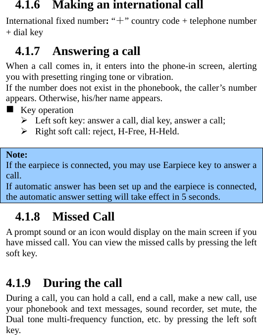 4.1.6 Making an international call International fixed number: “＋” country code + telephone number + dial key 4.1.7 Answering a call When a call comes in, it enters into the phone-in screen, alerting you with presetting ringing tone or vibration.   If the number does not exist in the phonebook, the caller’s number appears. Otherwise, his/her name appears.   　  Key operation ¾ Left soft key: answer a call, dial key, answer a call; ¾ Right soft call: reject, H-Free, H-Held.  Note:  If the earpiece is connected, you may use Earpiece key to answer a call. If automatic answer has been set up and the earpiece is connected, the automatic answer setting will take effect in 5 seconds. 4.1.8 Missed Call A prompt sound or an icon would display on the main screen if you have missed call. You can view the missed calls by pressing the left soft key.    4.1.9 During the call During a call, you can hold a call, end a call, make a new call, use your phonebook and text messages, sound recorder, set mute, the Dual tone multi-frequency function, etc. by pressing the left soft key.  