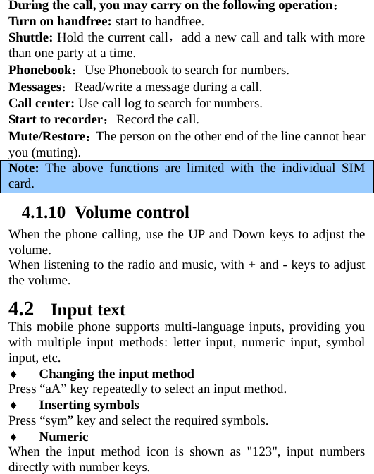 During the call, you may carry on the following operation： Turn on handfree: start to handfree. Shuttle: Hold the current call，add a new call and talk with more than one party at a time.   Phonebook：Use Phonebook to search for numbers.   Messages：Read/write a message during a call. Call center: Use call log to search for numbers. Start to recorder：Record the call. Mute/Restore：The person on the other end of the line cannot hear you (muting).   Note:  The above functions are limited with the individual SIM card. 4.1.10 Volume control When the phone calling, use the UP and Down keys to adjust the volume. When listening to the radio and music, with + and - keys to adjust the volume. 4.2 Input text This mobile phone supports multi-language inputs, providing you with multiple input methods: letter input, numeric input, symbol input, etc.   ♦ Changing the input method Press “aA” key repeatedly to select an input method. ♦ Inserting symbols Press “sym” key and select the required symbols. ♦ Numeric When the input method icon is shown as &quot;123&quot;, input numbers directly with number keys. 
