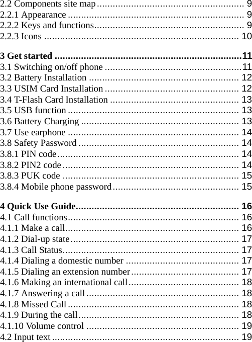 2.2 Components site map........................................................ 9 2.2.1 Appearance ................................................................... 9 2.2.2 Keys and functions......................................................... 9 2.2.3 Icons .......................................................................... 10 3 Get started .......................................................................11 3.1 Switching on/off phone ....................................................11 3.2 Battery Installation ......................................................... 12 3.3 USIM Card Installation................................................... 12 3.4 T-Flash Card Installation ................................................. 13 3.5 USB function ................................................................. 13 3.6 Battery Charging ............................................................ 13 3.7 Use earphone ................................................................. 14 3.8 Safety Password ............................................................. 14 3.8.1 PIN code..................................................................... 14 3.8.2 PIN2 code................................................................... 14 3.8.3 PUK code ................................................................... 15 3.8.4 Mobile phone password................................................ 15 4 Quick Use Guide.............................................................. 16 4.1 Call functions................................................................. 16 4.1.1 Make a call.................................................................. 16 4.1.2 Dial-up state................................................................ 17 4.1.3 Call Status................................................................... 17 4.1.4 Dialing a domestic number ........................................... 17 4.1.5 Dialing an extension number......................................... 17 4.1.6 Making an international call.......................................... 18 4.1.7 Answering a call.......................................................... 18 4.1.8 Missed Call................................................................. 18 4.1.9 During the call............................................................. 18 4.1.10 Volume control .......................................................... 19 4.2 Input text....................................................................... 19 