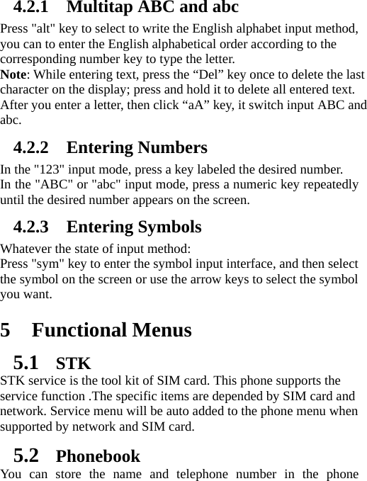 4.2.1 Multitap ABC and abc Press &quot;alt&quot; key to select to write the English alphabet input method, you can to enter the English alphabetical order according to the corresponding number key to type the letter. Note: While entering text, press the “Del” key once to delete the last character on the display; press and hold it to delete all entered text. After you enter a letter, then click “aA” key, it switch input ABC and abc. 4.2.2 Entering Numbers In the &quot;123&quot; input mode, press a key labeled the desired number. In the &quot;ABC&quot; or &quot;abc&quot; input mode, press a numeric key repeatedly until the desired number appears on the screen.   4.2.3 Entering Symbols Whatever the state of input method:   Press &quot;sym&quot; key to enter the symbol input interface, and then select the symbol on the screen or use the arrow keys to select the symbol you want.  5 Functional Menus 5.1 STK STK service is the tool kit of SIM card. This phone supports the service function .The specific items are depended by SIM card and network. Service menu will be auto added to the phone menu when supported by network and SIM card. 5.2 Phonebook You can store the name and telephone number in the phone 