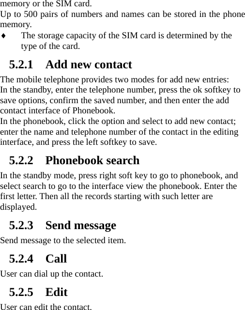 memory or the SIM card.   Up to 500 pairs of numbers and names can be stored in the phone memory.  ♦ The storage capacity of the SIM card is determined by the type of the card. 5.2.1 Add new contact The mobile telephone provides two modes for add new entries: In the standby, enter the telephone number, press the ok softkey to save options, confirm the saved number, and then enter the add contact interface of Phonebook.   In the phonebook, click the option and select to add new contact; enter the name and telephone number of the contact in the editing interface, and press the left softkey to save.     5.2.2 Phonebook search In the standby mode, press right soft key to go to phonebook, and select search to go to the interface view the phonebook. Enter the first letter. Then all the records starting with such letter are displayed.  5.2.3 Send message Send message to the selected item.   5.2.4 Call User can dial up the contact. 5.2.5 Edit User can edit the contact. 