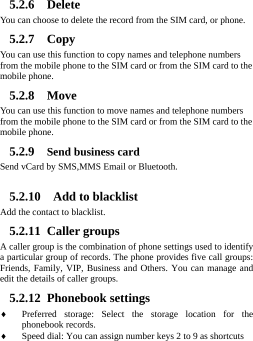 5.2.6 Delete You can choose to delete the record from the SIM card, or phone. 5.2.7 Copy You can use this function to copy names and telephone numbers from the mobile phone to the SIM card or from the SIM card to the mobile phone.   5.2.8 Move You can use this function to move names and telephone numbers from the mobile phone to the SIM card or from the SIM card to the mobile phone.   5.2.9 Send business card Send vCard by SMS,MMS Email or Bluetooth.   5.2.10   Add to blacklist Add the contact to blacklist. 5.2.11 Caller groups A caller group is the combination of phone settings used to identify a particular group of records. The phone provides five call groups: Friends, Family, VIP, Business and Others. You can manage and edit the details of caller groups. 5.2.12 Phonebook settings ♦ Preferred storage: Select the storage location for the phonebook records. ♦ Speed dial: You can assign number keys 2 to 9 as shortcuts 