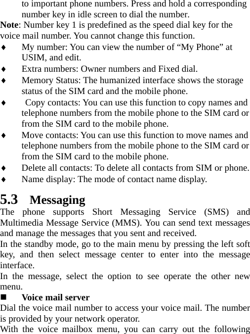 to important phone numbers. Press and hold a corresponding number key in idle screen to dial the number. Note: Number key 1 is predefined as the speed dial key for the voice mail number. You cannot change this function.   ♦ My number: You can view the number of “My Phone” at USIM, and edit. ♦ Extra numbers: Owner numbers and Fixed dial. ♦ Memory Status: The humanized interface shows the storage status of the SIM card and the mobile phone. ♦  Copy contacts: You can use this function to copy names and telephone numbers from the mobile phone to the SIM card or from the SIM card to the mobile phone.   ♦ Move contacts: You can use this function to move names and telephone numbers from the mobile phone to the SIM card or from the SIM card to the mobile phone.   ♦ Delete all contacts: To delete all contacts from SIM or phone. ♦ Name display: The mode of contact name display. 5.3 Messaging The phone supports Short Messaging Service (SMS) and Multimedia Message Service (MMS). You can send text messages and manage the messages that you sent and received.   In the standby mode, go to the main menu by pressing the left soft key, and then select message center to enter into the message interface.  In the message, select the option to see operate the other new menu.    Voice mail server Dial the voice mail number to access your voice mail. The number is provided by your network operator. With the voice mailbox menu, you can carry out the following 