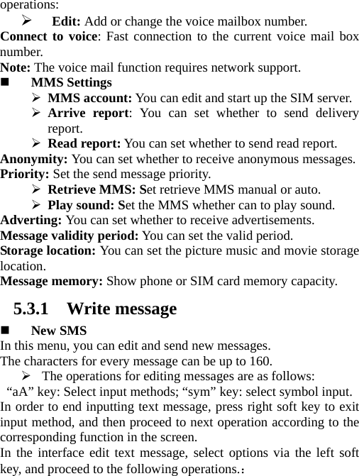 operations:  ¾ Edit: Add or change the voice mailbox number. Connect to voice: Fast connection to the current voice mail box number.  Note: The voice mail function requires network support.  MMS Settings ¾ MMS account: You can edit and start up the SIM server. ¾ Arrive report: You can set whether to send delivery report.   ¾ Read report: You can set whether to send read report. Anonymity: You can set whether to receive anonymous messages.   Priority: Set the send message priority.   ¾ Retrieve MMS: Set retrieve MMS manual or auto. ¾ Play sound: Set the MMS whether can to play sound. Adverting: You can set whether to receive advertisements.   Message validity period: You can set the valid period.   Storage location: You can set the picture music and movie storage location.   Message memory: Show phone or SIM card memory capacity. 5.3.1 Write message  New SMS In this menu, you can edit and send new messages.   The characters for every message can be up to 160.   ¾ The operations for editing messages are as follows:   “aA” key: Select input methods; “sym” key: select symbol input.   In order to end inputting text message, press right soft key to exit input method, and then proceed to next operation according to the corresponding function in the screen.   In the interface edit text message, select options via the left soft key, and proceed to the following operations.： 