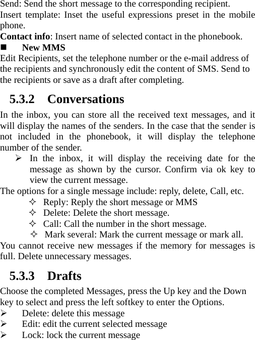 Send: Send the short message to the corresponding recipient.   Insert template: Inset the useful expressions preset in the mobile phone.  Contact info: Insert name of selected contact in the phonebook.    New MMS Edit Recipients, set the telephone number or the e-mail address of the recipients and synchronously edit the content of SMS. Send to the recipients or save as a draft after completing. 5.3.2 Conversations In the inbox, you can store all the received text messages, and it will display the names of the senders. In the case that the sender is not included in the phonebook, it will display the telephone number of the sender. ¾ In the inbox, it will display the receiving date for the message as shown by the cursor. Confirm via ok key to view the current message.   The options for a single message include: reply, delete, Call, etc.    Reply: Reply the short message or MMS  Delete: Delete the short message.  Call: Call the number in the short message.  Mark several: Mark the current message or mark all. You cannot receive new messages if the memory for messages is full. Delete unnecessary messages. 5.3.3 Drafts Choose the completed Messages, press the Up key and the Down key to select and press the left softkey to enter the Options.   ¾ Delete: delete this message ¾ Edit: edit the current selected message ¾ Lock: lock the current message 