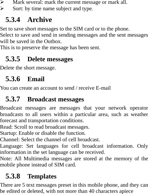 ¾ Mark several: mark the current message or mark all. ¾ Sort: by time name subject and type. 5.3.4 Archive Set to save short messages to the SIM card or to the phone.   Select to save and send in sending messages and the sent messages will be saved in the Outbox. This is to preserve the message has been sent. 5.3.5 Delete messages Delete the short message. 5.3.6 Email You can create an account to send / receive E-mail 5.3.7 Broadcast messages Broadcast messages are messages that your network operator broadcasts to all users within a particular area, such as weather forecast and transportation conditions.   Read: Scroll to read broadcast messages.   Startup: Enable or disable the function.   Channel: Select the channel of cell broadcast.   Language: Set languages for cell broadcast information. Only information in the set language can be received.   Note: All Multimedia messages are stored at the memory of the mobile phone instead of SIM card. 5.3.8 Templates There are 5 text messages preset in this mobile phone, and they can be edited or deleted, with not more than 40 characters apiece 