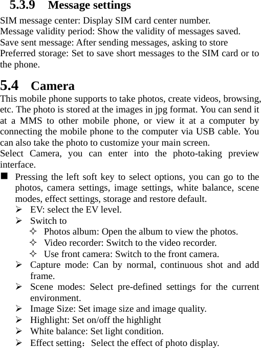 5.3.9 Message settings SIM message center: Display SIM card center number.   Message validity period: Show the validity of messages saved.   Save sent message: After sending messages, asking to store Preferred storage: Set to save short messages to the SIM card or to the phone.   5.4 Camera This mobile phone supports to take photos, create videos, browsing, etc. The photo is stored at the images in jpg format. You can send it at a MMS to other mobile phone, or view it at a computer by connecting the mobile phone to the computer via USB cable. You can also take the photo to customize your main screen. Select Camera, you can enter into the photo-taking preview interface.   Pressing the left soft key to select options, you can go to the photos, camera settings, image settings, white balance, scene modes, effect settings, storage and restore default. ¾ EV: select the EV level. ¾ Switch to  Photos album: Open the album to view the photos.  Video recorder: Switch to the video recorder.  Use front camera: Switch to the front camera. ¾ Capture mode: Can by normal, continuous shot and add frame. ¾ Scene modes: Select pre-defined settings for the current environment. ¾ Image Size: Set image size and image quality. ¾ Highlight: Set on/off the highlight ¾ White balance: Set light condition. ¾ Effect setting：Select the effect of photo display. 