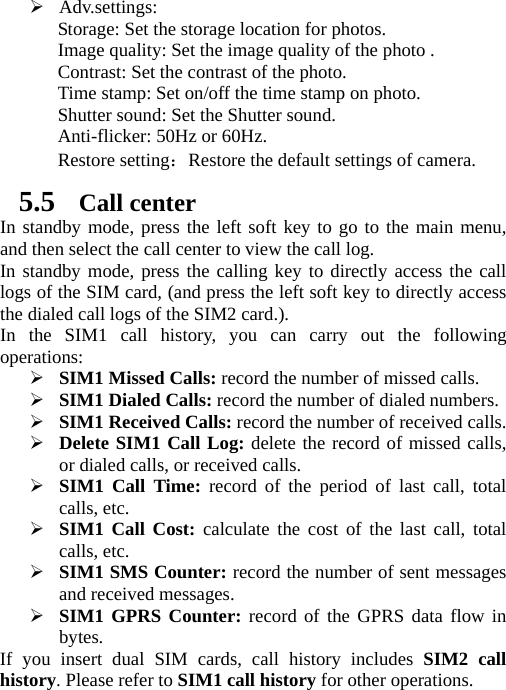 ¾ Adv.settings: Storage: Set the storage location for photos.   Image quality: Set the image quality of the photo . Contrast: Set the contrast of the photo. Time stamp: Set on/off the time stamp on photo. Shutter sound: Set the Shutter sound. Anti-flicker: 50Hz or 60Hz. Restore setting：Restore the default settings of camera. 5.5 Call center In standby mode, press the left soft key to go to the main menu, and then select the call center to view the call log.   In standby mode, press the calling key to directly access the call logs of the SIM card, (and press the left soft key to directly access the dialed call logs of the SIM2 card.). In the SIM1 call history, you can carry out the following operations: ¾ SIM1 Missed Calls: record the number of missed calls. ¾ SIM1 Dialed Calls: record the number of dialed numbers. ¾ SIM1 Received Calls: record the number of received calls. ¾ Delete SIM1 Call Log: delete the record of missed calls, or dialed calls, or received calls. ¾ SIM1 Call Time: record of the period of last call, total calls, etc. ¾ SIM1 Call Cost: calculate the cost of the last call, total calls, etc. ¾ SIM1 SMS Counter: record the number of sent messages and received messages. ¾ SIM1 GPRS Counter: record of the GPRS data flow in bytes. If you insert dual SIM cards, call history includes SIM2 call history. Please refer to SIM1 call history for other operations. 