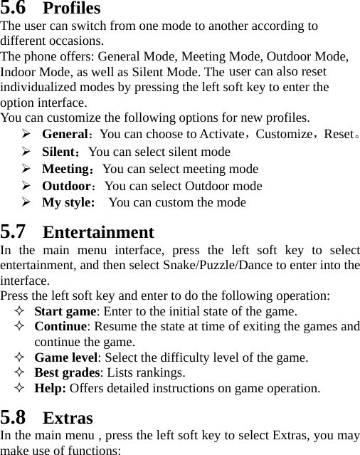  5.6 Profiles The user can switch from one mode to another according to different occasions.   The phone offers: General Mode, Meeting Mode, Outdoor Mode, Indoor Mode, as well as Silent Mode. The user can also reset individualized modes by pressing the left soft key to enter the option interface.   You can customize the following options for new profiles. ¾ General：You can choose to Activate，Customize，Reset。 ¾ Silent：You can select silent mode ¾ Meeting：You can select meeting mode ¾ Outdoor：You can select Outdoor mode ¾ My style:    You can custom the mode 5.7 Entertainment In the main menu interface, press the left soft key to select entertainment, and then select Snake/Puzzle/Dance to enter into the interface. Press the left soft key and enter to do the following operation:  Start game: Enter to the initial state of the game.  Continue: Resume the state at time of exiting the games and continue the game.  Game level: Select the difficulty level of the game.  Best grades: Lists rankings.  Help: Offers detailed instructions on game operation.   5.8 Extras In the main menu , press the left soft key to select Extras, you may make use of functions: 