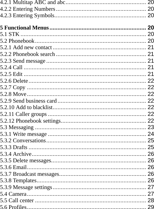 4.2.1 Multitap ABC and abc.................................................. 20 4.2.2 Entering Numbers........................................................ 20 4.2.3 Entering Symbols......................................................... 20 5 Functional Menus............................................................ 20 5.1 STK .............................................................................. 20 5.2 Phonebook..................................................................... 20 5.2.1 Add new contact.......................................................... 21 5.2.2 Phonebook search........................................................ 21 5.2.3 Send message.............................................................. 21 5.2.4 Call ............................................................................ 21 5.2.5 Edit ............................................................................ 21 5.2.6 Delete......................................................................... 22 5.2.7 Copy .......................................................................... 22 5.2.8 Move.......................................................................... 22 5.2.9 Send business card....................................................... 22 5.2.10 Add to blacklist.......................................................... 22 5.2.11 Caller groups ............................................................. 22 5.2.12 Phonebook settings..................................................... 22 5.3 Messaging ..................................................................... 23 5.3.1 Write message ............................................................. 24 5.3.2 Conversations.............................................................. 25 5.3.3 Drafts ......................................................................... 25 5.3.4 Archive....................................................................... 26 5.3.5 Delete messages........................................................... 26 5.3.6 Email.......................................................................... 26 5.3.7 Broadcast messages...................................................... 26 5.3.8 Templates.................................................................... 26 5.3.9 Message settings.......................................................... 27 5.4 Camera.......................................................................... 27 5.5 Call center ..................................................................... 28 5.6 Profiles.......................................................................... 29 