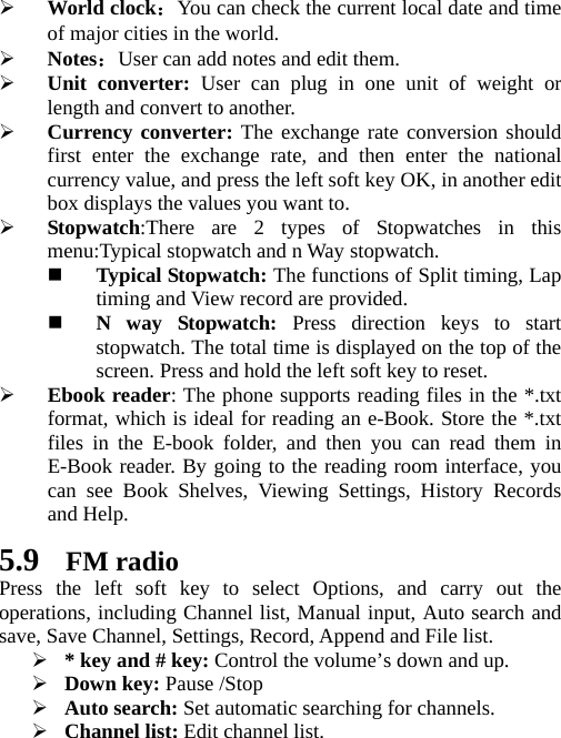 ¾ World clock：You can check the current local date and time of major cities in the world. ¾ Notes：User can add notes and edit them. ¾ Unit converter: User can plug in one unit of weight or length and convert to another. ¾ Currency converter: The exchange rate conversion should first enter the exchange rate, and then enter the national currency value, and press the left soft key OK, in another edit box displays the values you want to. ¾ Stopwatch:There are 2 types of Stopwatches in this menu:Typical stopwatch and n Way stopwatch.  Typical Stopwatch: The functions of Split timing, Lap timing and View record are provided.  N way Stopwatch: Press direction keys to start stopwatch. The total time is displayed on the top of the screen. Press and hold the left soft key to reset. ¾ Ebook reader: The phone supports reading files in the *.txt format, which is ideal for reading an e-Book. Store the *.txt files in the E-book folder, and then you can read them in E-Book reader. By going to the reading room interface, you can see Book Shelves, Viewing Settings, History Records and Help. 5.9 FM radio Press the left soft key to select Options, and carry out the operations, including Channel list, Manual input, Auto search and save, Save Channel, Settings, Record, Append and File list. ¾ * key and # key: Control the volume’s down and up. ¾ Down key: Pause /Stop ¾ Auto search: Set automatic searching for channels. ¾ Channel list: Edit channel list. 