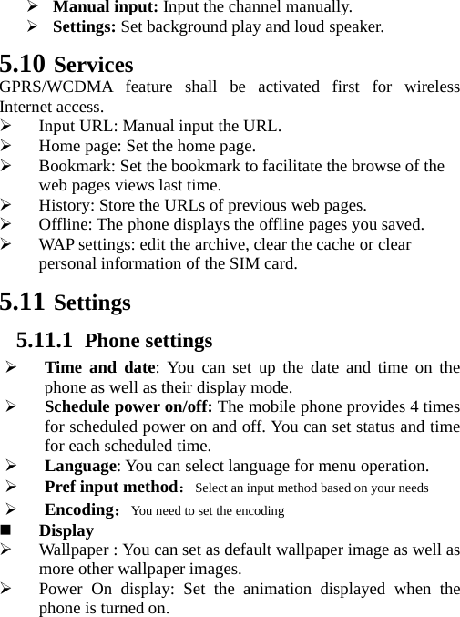 ¾ Manual input: Input the channel manually. ¾ Settings: Set background play and loud speaker. 5.10 Services GPRS/WCDMA feature shall be activated first for wireless Internet access. ¾ Input URL: Manual input the URL. ¾ Home page: Set the home page. ¾ Bookmark: Set the bookmark to facilitate the browse of the web pages views last time. ¾ History: Store the URLs of previous web pages.   ¾ Offline: The phone displays the offline pages you saved. ¾ WAP settings: edit the archive, clear the cache or clear personal information of the SIM card.   5.11 Settings 5.11.1 Phone settings ¾ Time and date: You can set up the date and time on the phone as well as their display mode. ¾ Schedule power on/off: The mobile phone provides 4 times for scheduled power on and off. You can set status and time for each scheduled time. ¾ Language: You can select language for menu operation. ¾ Pref input method：Select an input method based on your needs ¾ Encoding：You need to set the encoding  Display ¾ Wallpaper : You can set as default wallpaper image as well as more other wallpaper images. ¾ Power On display: Set the animation displayed when the phone is turned on. 