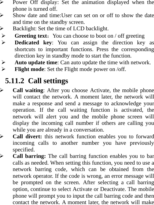 ¾ Power Off display: Set the animation displayed when the phone is turned off. ¾ Show date and time:User can set on or off to show the date and time on the standby screen. ¾ Backlight: Set the time of LCD backlight. ¾ Greeting text：You can choose to boot on / off greeting ¾ Dedicated key: You can assign the direction key as shortcuts to important functions. Press the corresponding direction key in standby mode to start the function. ¾ Auto update time: Can auto update the time with network. ¾ Flight mode: Set the Flight mode power on /off. 5.11.2 Call settings ¾ Call waiting: After you choose Activate, the mobile phone will contact the network. A moment later, the network will make a response and send a message to acknowledge your operation. If the call waiting function is activated, the network will alert you and the mobile phone screen will display the incoming call number if others are calling you while you are already in a conversation. ¾ Call divert: this network function enables you to forward incoming calls to another number you have previously specified.  ¾ Call barring: The call barring function enables you to bar calls as needed. When setting this function, you need to use a network barring code, which can be obtained from the network operator. If the code is wrong, an error message will be prompted on the screen. After selecting a call barring option, continue to select Activate or Deactivate. The mobile phone will prompt you to input the call barring code and then contact the network. A moment later, the network will make 