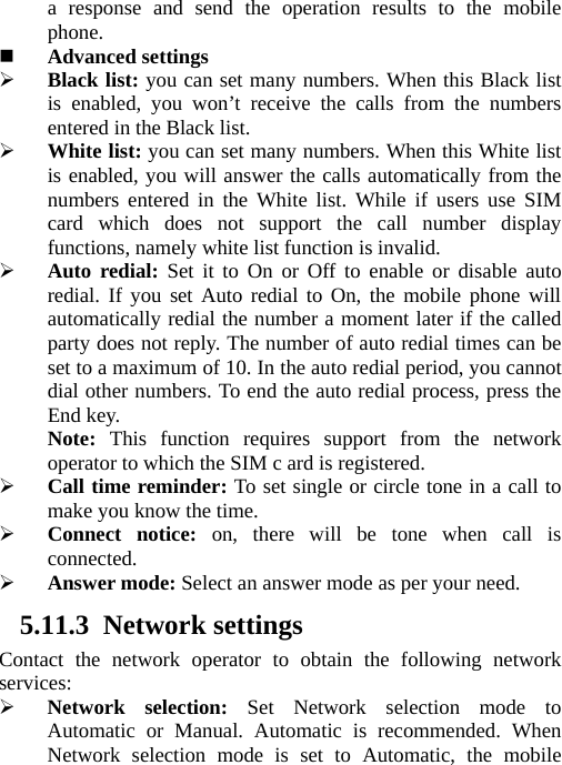 a response and send the operation results to the mobile phone.  Advanced settings ¾ Black list: you can set many numbers. When this Black list is enabled, you won’t receive the calls from the numbers entered in the Black list.     ¾ White list: you can set many numbers. When this White list is enabled, you will answer the calls automatically from the numbers entered in the White list. While if users use SIM card which does not support the call number display functions, namely white list function is invalid. ¾ Auto redial: Set it to On or Off to enable or disable auto redial. If you set Auto redial to On, the mobile phone will automatically redial the number a moment later if the called party does not reply. The number of auto redial times can be set to a maximum of 10. In the auto redial period, you cannot dial other numbers. To end the auto redial process, press the End key. Note:  This function requires support from the network operator to which the SIM c ard is registered. ¾ Call time reminder: To set single or circle tone in a call to make you know the time. ¾ Connect notice: on, there will be tone when call is connected. ¾ Answer mode: Select an answer mode as per your need. 5.11.3 Network settings Contact the network operator to obtain the following network services: ¾ Network selection: Set Network selection mode to Automatic or Manual. Automatic is recommended. When Network selection mode is set to Automatic, the mobile 