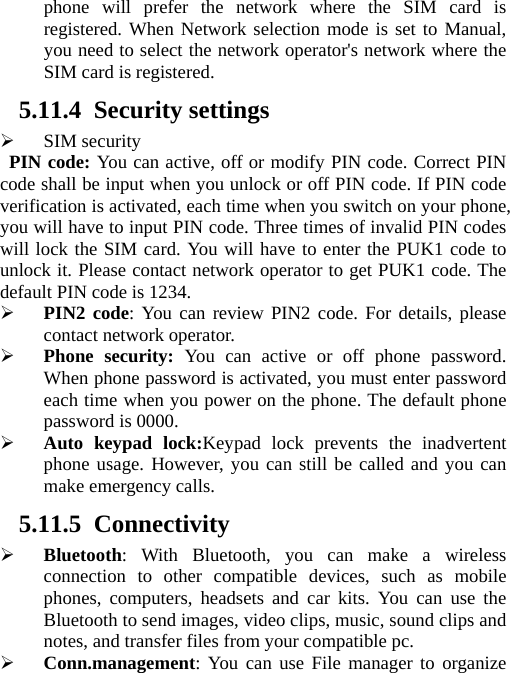 phone will prefer the network where the SIM card is registered. When Network selection mode is set to Manual, you need to select the network operator&apos;s network where the SIM card is registered. 5.11.4 Security settings ¾ SIM security PIN code: You can active, off or modify PIN code. Correct PIN code shall be input when you unlock or off PIN code. If PIN code verification is activated, each time when you switch on your phone, you will have to input PIN code. Three times of invalid PIN codes will lock the SIM card. You will have to enter the PUK1 code to unlock it. Please contact network operator to get PUK1 code. The default PIN code is 1234. ¾ PIN2 code: You can review PIN2 code. For details, please contact network operator. ¾ Phone security: You can active or off phone password. When phone password is activated, you must enter password each time when you power on the phone. The default phone password is 0000. ¾ Auto keypad lock:Keypad lock prevents the inadvertent phone usage. However, you can still be called and you can make emergency calls. 5.11.5 Connectivity ¾ Bluetooth: With Bluetooth, you can make a wireless connection to other compatible devices, such as mobile phones, computers, headsets and car kits. You can use the Bluetooth to send images, video clips, music, sound clips and notes, and transfer files from your compatible pc. ¾ Conn.management: You can use File manager to organize 