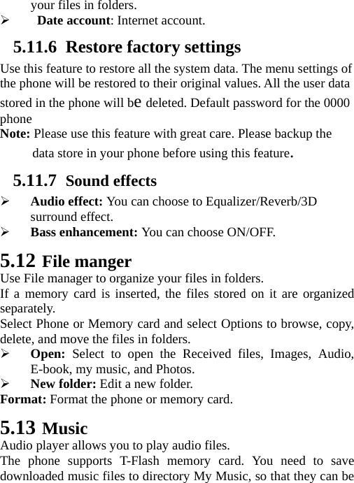 your files in folders. ¾  Date account: Internet account. 5.11.6 Restore factory settings Use this feature to restore all the system data. The menu settings of the phone will be restored to their original values. All the user data stored in the phone will be deleted. Default password for the 0000 phone Note: Please use this feature with great care. Please backup the data store in your phone before using this feature. 5.11.7 Sound effects ¾ Audio effect: You can choose to Equalizer/Reverb/3D surround effect. ¾ Bass enhancement: You can choose ON/OFF. 5.12 File manger Use File manager to organize your files in folders. If a memory card is inserted, the files stored on it are organized separately. Select Phone or Memory card and select Options to browse, copy, delete, and move the files in folders. ¾ Open: Select to open the Received files, Images, Audio, E-book, my music, and Photos. ¾ New folder: Edit a new folder. Format: Format the phone or memory card. 5.13 Music Audio player allows you to play audio files. The phone supports T-Flash memory card. You need to save downloaded music files to directory My Music, so that they can be 