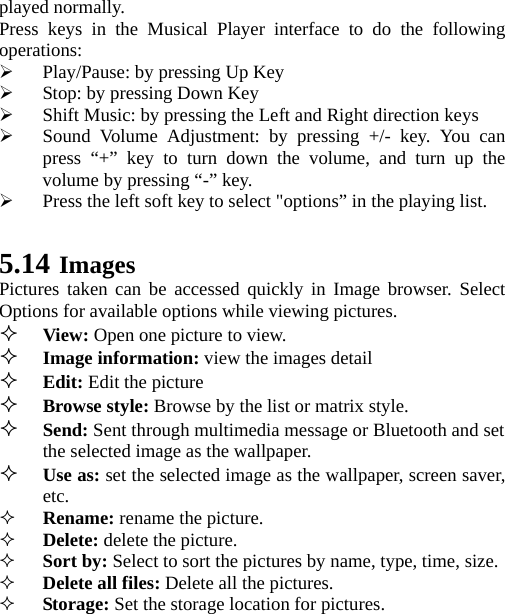 played normally. Press keys in the Musical Player interface to do the following operations: ¾ Play/Pause: by pressing Up Key ¾ Stop: by pressing Down Key ¾ Shift Music: by pressing the Left and Right direction keys ¾ Sound Volume Adjustment: by pressing +/- key. You can press “+” key to turn down the volume, and turn up the volume by pressing “-” key. ¾ Press the left soft key to select &quot;options” in the playing list.    5.14 Images Pictures taken can be accessed quickly in Image browser. Select Options for available options while viewing pictures.  View: Open one picture to view.  Image information: view the images detail   Edit: Edit the picture  Browse style: Browse by the list or matrix style.  Send: Sent through multimedia message or Bluetooth and set the selected image as the wallpaper.  Use as: set the selected image as the wallpaper, screen saver, etc.  Rename: rename the picture.  Delete: delete the picture.  Sort by: Select to sort the pictures by name, type, time, size.  Delete all files: Delete all the pictures.  Storage: Set the storage location for pictures. 