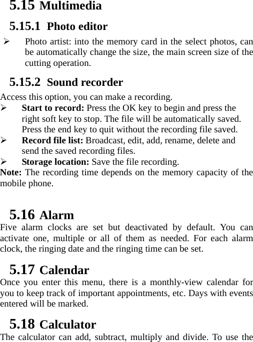 5.15 Multimedia 5.15.1 Photo editor ¾ Photo artist: into the memory card in the select photos, can be automatically change the size, the main screen size of the cutting operation. 5.15.2 Sound recorder Access this option, you can make a recording.   ¾ Start to record: Press the OK key to begin and press the right soft key to stop. The file will be automatically saved. Press the end key to quit without the recording file saved.   ¾ Record file list: Broadcast, edit, add, rename, delete and send the saved recording files. ¾ Storage location: Save the file recording. Note: The recording time depends on the memory capacity of the mobile phone.  5.16 Alarm Five alarm clocks are set but deactivated by default. You can activate one, multiple or all of them as needed. For each alarm clock, the ringing date and the ringing time can be set.   5.17 Calendar Once you enter this menu, there is a monthly-view calendar for you to keep track of important appointments, etc. Days with events entered will be marked. 5.18 Calculator The calculator can add, subtract, multiply and divide. To use the 