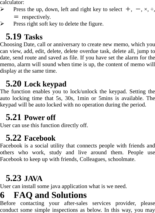 calculator:  ¾ Press the up, down, left and right key to select ＋,  －, ×, ÷, ＝ respectively. ¾ Press right soft key to delete the figure. 5.19 Tasks Choosing Date, call or anniversary to create new memo, which you can view, add, edit, delete, delete overdue task, delete all, jump to date, send route and saved as file. If you have set the alarm for the memo, alarm will sound when time is up, the content of memo will display at the same time. 5.20 Lock keypad The function enables you to lock/unlock the keypad. Setting the auto locking time that 5s, 30s, 1min or 5mins is available. The keypad will be auto locked with no operation during the period. 5.21 Power off User can use this function directly off. 5.22 Facebook Facebook is a social utility that connects people with friends and others who work, study and live around them. People use Facebook to keep up with friends, Colleagues, schoolmate.  5.23 JAVA User can install some java application what is we need. 6 FAQ and Solutions Before contacting your after-sales services provider, please conduct some simple inspections as below. In this way, you may 