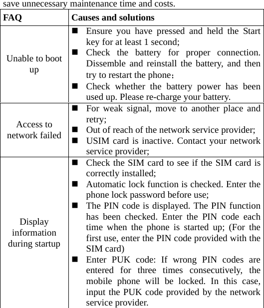 save unnecessary maintenance time and costs. FAQ  Causes and solutions Unable to boot up  Ensure you have pressed and held the Start key for at least 1 second;  Check the battery for proper connection. Dissemble and reinstall the battery, and then try to restart the phone；  Check whether the battery power has been used up. Please re-charge your battery. Access to network failed  For weak signal, move to another place and retry;  Out of reach of the network service provider; USIM card is inactive. Contact your network service provider; Display information during startup    Check the SIM card to see if the SIM card is correctly installed;  Automatic lock function is checked. Enter the phone lock password before use;  The PIN code is displayed. The PIN function has been checked. Enter the PIN code each time when the phone is started up; (For the first use, enter the PIN code provided with the SIM card)  Enter PUK code: If wrong PIN codes are entered for three times consecutively, the mobile phone will be locked. In this case, input the PUK code provided by the network service provider. 