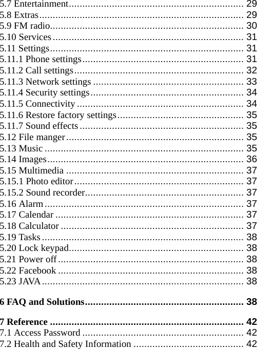 5.7 Entertainment................................................................. 29 5.8 Extras............................................................................ 29 5.9 FM radio........................................................................ 30 5.10 Services....................................................................... 31 5.11 Settings........................................................................ 31 5.11.1 Phone settings............................................................ 31 5.11.2 Call settings............................................................... 32 5.11.3 Network settings ........................................................ 33 5.11.4 Security settings......................................................... 34 5.11.5 Connectivity.............................................................. 34 5.11.6 Restore factory settings............................................... 35 5.11.7 Sound effects............................................................. 35 5.12 File manger.................................................................. 35 5.13 Music .......................................................................... 35 5.14 Images......................................................................... 36 5.15 Multimedia .................................................................. 37 5.15.1 Photo editor............................................................... 37 5.15.2 Sound recorder........................................................... 37 5.16 Alarm.......................................................................... 37 5.17 Calendar ...................................................................... 37 5.18 Calculator .................................................................... 37 5.19 Tasks........................................................................... 38 5.20 Lock keypad................................................................. 38 5.21 Power off..................................................................... 38 5.22 Facebook ..................................................................... 38 5.23 JAVA........................................................................... 38 6 FAQ and Solutions........................................................... 38 7 Reference ........................................................................ 42 7.1 Access Password ............................................................ 42 7.2 Health and Safety Information ......................................... 42 