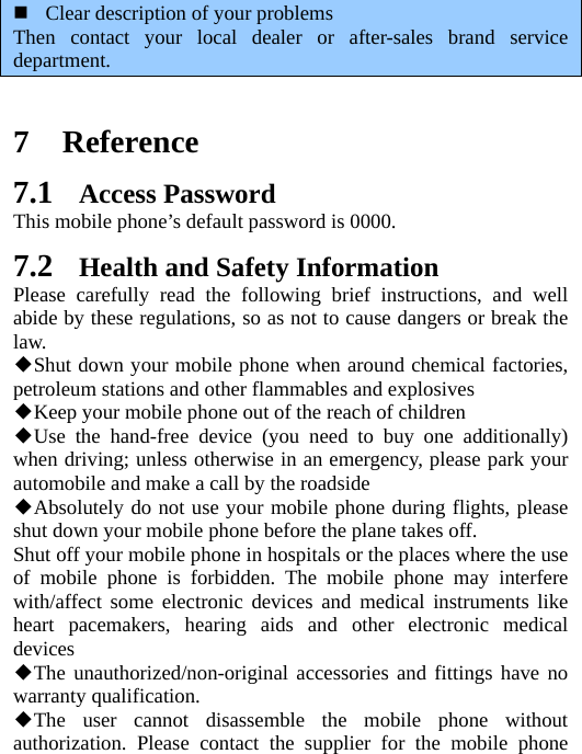  Clear description of your problems Then contact your local dealer or after-sales brand service department.    7 Reference 7.1 Access Password This mobile phone’s default password is 0000. 7.2 Health and Safety Information Please carefully read the following brief instructions, and well abide by these regulations, so as not to cause dangers or break the law. Shut down your mobile phone when around chemical factories, ◆petroleum stations and other flammables and explosives Keep your mobile phone out of the reach of children◆ Use the hand◆-free device (you need to buy one additionally) when driving; unless otherwise in an emergency, please park your automobile and make a call by the roadside Absolutely do not use your mobile phone during flights, please ◆shut down your mobile phone before the plane takes off. Shut off your mobile phone in hospitals or the places where the use of mobile phone is forbidden. The mobile phone may interfere with/affect some electronic devices and medical instruments like heart pacemakers, hearing aids and other electronic medical devices The unauthorized/non◆-original accessories and fittings have no warranty qualification. The user cannot disassemble the mobile phone without ◆authorization. Please contact the supplier for the mobile phone 