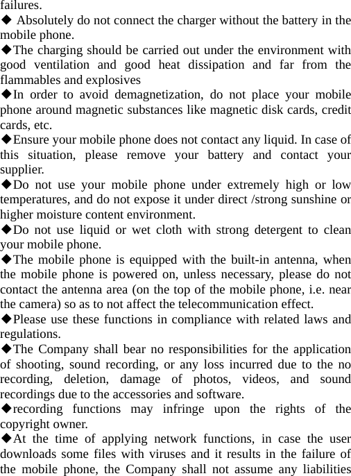 failures.  Absolutely do not connect the charger without the battery in the ◆mobile phone. The ch◆arging should be carried out under the environment with good ventilation and good heat dissipation and far from the flammables and explosives In order to avoid demagnetization, do not place your mobile ◆phone around magnetic substances like magnetic disk cards, credit cards, etc. Ensure your mobile phone does not contact any liquid. In case of ◆this situation, please remove your battery and contact your supplier. Do not use your mobile phone under extremely high or low ◆temperatures, and do not expose it under direct /strong sunshine or higher moisture content environment. Do not use liquid or wet cloth with strong detergent to clean ◆your mobile phone. The mobile phone is equipped with the built◆-in antenna, when the mobile phone is powered on, unless necessary, please do not contact the antenna area (on the top of the mobile phone, i.e. near the camera) so as to not affect the telecommunication effect. Please use these functions in compliance with related laws and ◆regulations. The Company shall bear no re◆sponsibilities for the application of shooting, sound recording, or any loss incurred due to the no recording, deletion, damage of photos, videos, and sound recordings due to the accessories and software. recording functions may infringe upon the rights o◆f the copyright owner. At the time of applying network functions, in case the user ◆downloads some files with viruses and it results in the failure of the mobile phone, the Company shall not assume any liabilities 