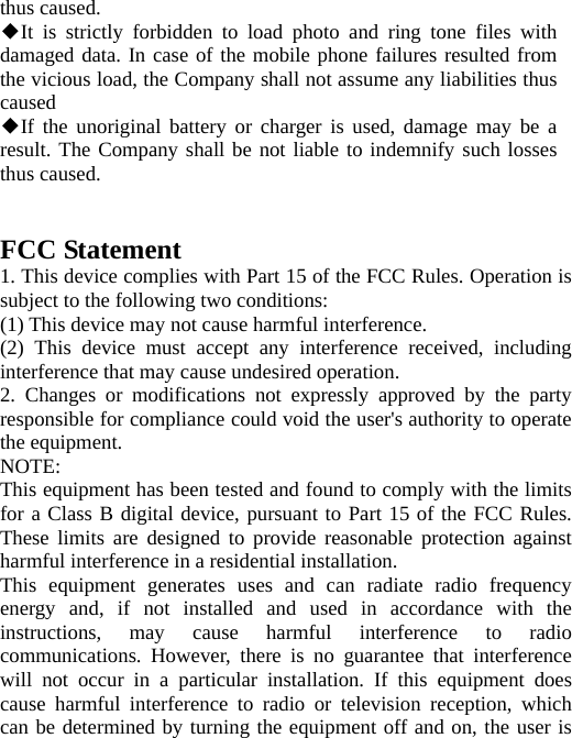 thus caused. It is strictly forbidden to ◆load photo and ring tone files with damaged data. In case of the mobile phone failures resulted from the vicious load, the Company shall not assume any liabilities thus caused If the unoriginal battery or charger is used, damage may be a ◆result. The Company shall be not liable to indemnify such losses thus caused.   FCC Statement 1. This device complies with Part 15 of the FCC Rules. Operation is subject to the following two conditions: (1) This device may not cause harmful interference. (2) This device must accept any interference received, including interference that may cause undesired operation. 2. Changes or modifications not expressly approved by the party responsible for compliance could void the user&apos;s authority to operate the equipment. NOTE:  This equipment has been tested and found to comply with the limits for a Class B digital device, pursuant to Part 15 of the FCC Rules. These limits are designed to provide reasonable protection against harmful interference in a residential installation. This equipment generates uses and can radiate radio frequency energy and, if not installed and used in accordance with the instructions, may cause harmful interference to radio communications. However, there is no guarantee that interference will not occur in a particular installation. If this equipment does cause harmful interference to radio or television reception, which can be determined by turning the equipment off and on, the user is 