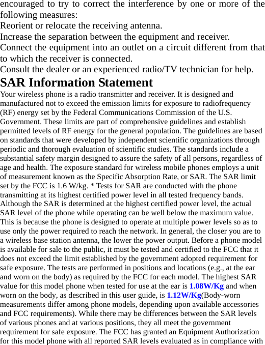 encouraged to try to correct the interference by one or more of the following measures: Reorient or relocate the receiving antenna. Increase the separation between the equipment and receiver. Connect the equipment into an outlet on a circuit different from that to which the receiver is connected.   Consult the dealer or an experienced radio/TV technician for help. SAR Information Statement Your wireless phone is a radio transmitter and receiver. It is designed and manufactured not to exceed the emission limits for exposure to radiofrequency (RF) energy set by the Federal Communications Commission of the U.S. Government. These limits are part of comprehensive guidelines and establish permitted levels of RF energy for the general population. The guidelines are based on standards that were developed by independent scientific organizations through periodic and thorough evaluation of scientific studies. The standards include a substantial safety margin designed to assure the safety of all persons, regardless of age and health. The exposure standard for wireless mobile phones employs a unit of measurement known as the Specific Absorption Rate, or SAR. The SAR limit set by the FCC is 1.6 W/kg. * Tests for SAR are conducted with the phone transmitting at its highest certified power level in all tested frequency bands. Although the SAR is determined at the highest certified power level, the actual SAR level of the phone while operating can be well below the maximum value. This is because the phone is designed to operate at multiple power levels so as to use only the power required to reach the network. In general, the closer you are to a wireless base station antenna, the lower the power output. Before a phone model is available for sale to the public, it must be tested and certified to the FCC that it does not exceed the limit established by the government adopted requirement for safe exposure. The tests are performed in positions and locations (e.g., at the ear and worn on the body) as required by the FCC for each model. The highest SAR value for this model phone when tested for use at the ear is 1.08W/Kg and when worn on the body, as described in this user guide, is 1.12W/Kg(Body-worn measurements differ among phone models, depending upon available accessories and FCC requirements). While there may be differences between the SAR levels of various phones and at various positions, they all meet the government requirement for safe exposure. The FCC has granted an Equipment Authorization for this model phone with all reported SAR levels evaluated as in compliance with 