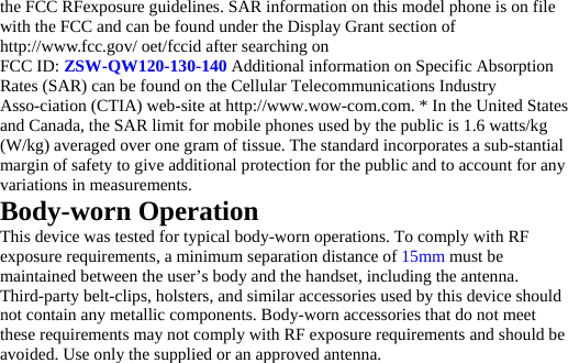 the FCC RFexposure guidelines. SAR information on this model phone is on file with the FCC and can be found under the Display Grant section of http://www.fcc.gov/ oet/fccid after searching on   FCC ID: ZSW-QW120-130-140 Additional information on Specific Absorption Rates (SAR) can be found on the Cellular Telecommunications Industry Asso-ciation (CTIA) web-site at http://www.wow-com.com. * In the United States and Canada, the SAR limit for mobile phones used by the public is 1.6 watts/kg (W/kg) averaged over one gram of tissue. The standard incorporates a sub-stantial margin of safety to give additional protection for the public and to account for any variations in measurements. Body-worn Operation This device was tested for typical body-worn operations. To comply with RF exposure requirements, a minimum separation distance of 15mm must be maintained between the user’s body and the handset, including the antenna. Third-party belt-clips, holsters, and similar accessories used by this device should not contain any metallic components. Body-worn accessories that do not meet these requirements may not comply with RF exposure requirements and should be avoided. Use only the supplied or an approved antenna.   