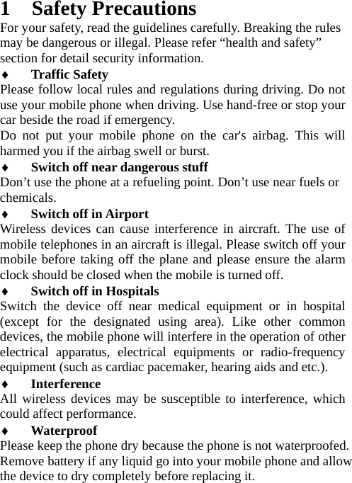 1 Safety Precautions For your safety, read the guidelines carefully. Breaking the rules may be dangerous or illegal. Please refer “health and safety” section for detail security information. ♦ Traffic Safety  Please follow local rules and regulations during driving. Do not use your mobile phone when driving. Use hand-free or stop your car beside the road if emergency. Do not put your mobile phone on the car&apos;s airbag. This will harmed you if the airbag swell or burst. ♦ Switch off near dangerous stuff  Don’t use the phone at a refueling point. Don’t use near fuels or chemicals.  ♦ Switch off in Airport  Wireless devices can cause interference in aircraft. The use of mobile telephones in an aircraft is illegal. Please switch off your mobile before taking off the plane and please ensure the alarm clock should be closed when the mobile is turned off. ♦ Switch off in Hospitals  Switch the device off near medical equipment or in hospital (except for the designated using area). Like other common devices, the mobile phone will interfere in the operation of other electrical apparatus, electrical equipments or radio-frequency equipment (such as cardiac pacemaker, hearing aids and etc.). ♦ Interference  All wireless devices may be susceptible to interference, which could affect performance. ♦ Waterproof  Please keep the phone dry because the phone is not waterproofed.   Remove battery if any liquid go into your mobile phone and allow the device to dry completely before replacing it. 