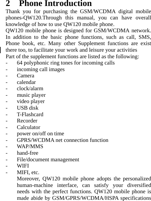 2 Phone Introduction Thank you for purchasing the GSM/WCDMA digital mobile phones-QW120.Through this manual, you can have overall knowledge of how to use QW120 mobile phone.   QW120 mobile phone is designed for GSM/WCDMA network. In addition to the basic phone functions, such as call, SMS, Phone book, etc. Many other Supplement functions are exist there too, to facilitate your work and leisure your activities Part of the supplement functions are listed as the following: - 64 polyphonic ring tones for incoming calls - incoming call images - Camera - calendar - clock/alarm - music player - video player - USB disk - T-Flashcard - Recorder - Calculator - power on/off on time - GPRS/WCDMA net connection function - WAP/MMS - hand-free - File/document management - WIFI - MIFI, etc. Moreover, QW120 mobile phone adopts the personalized human-machine interface, can satisfy your diversified needs with the perfect functions. QW120 mobile phone is made abide by GSM/GPRS/WCDMA/HSPA specifications 