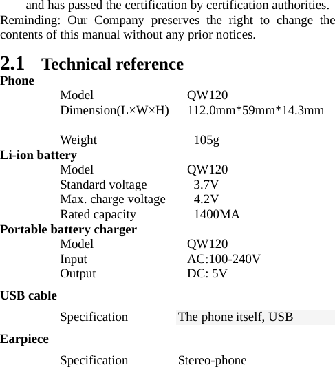 and has passed the certification by certification authorities. Reminding: Our Company preserves the right to change the contents of this manual without any prior notices.   2.1 Technical reference Phone  Model  QW120  Dimension(L×W×H)  112.0mm*59mm*14.3mm    Weight       105g Li-ion battery  Model  QW120  Standard voltage  3.7V   Max. charge voltage    4.2V   Rated capacity         1400MA Portable battery charger  Model  QW120   Input               AC:100-240V  Output  DC: 5V  USB cable  Specification The phone itself, USB Earpiece  Specification Stereo-phone 