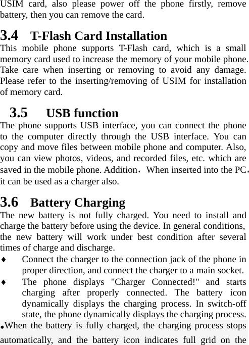   USIM card, also please power off the phone firstly, remove battery, then you can remove the card.   3.4 T-Flash Card Installation This mobile phone supports T-Flash card, which is a small memory card used to increase the memory of your mobile phone. Take care when inserting or removing to avoid any damage. Please refer to the inserting/removing of USIM for installation of memory card.   3.5  USB function The phone supports USB interface, you can connect the phone to the computer directly through the USB interface. You can copy and move files between mobile phone and computer. Also, you can view photos, videos, and recorded files, etc. which are saved in the mobile phone. Addition，When inserted into the PC，it can be used as a charger also.  3.6 Battery Charging The new battery is not fully charged. You need to install and charge the battery before using the device. In general conditions,   the new battery will work under best condition after several times of charge and discharge.    Connect the charger to the connection jack of the phone in proper direction, and connect the charger to a main socket.  The phone displays &quot;Charger Connected!&quot; and starts charging after properly connected. The battery icon dynamically displays the charging process. In switch-off state, the phone dynamically displays the charging process. •When the battery is fully charged, the charging process stops automatically, and the battery icon indicates full grid on the 