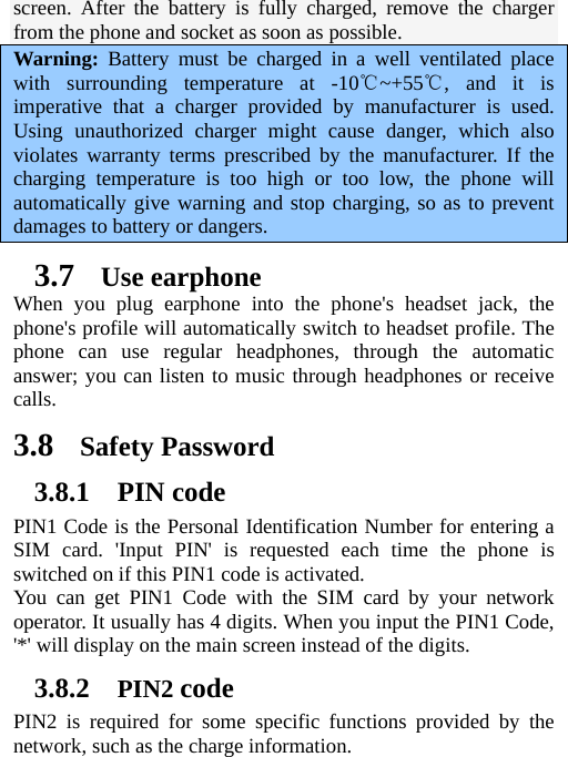   screen. After the battery is fully charged, remove the charger from the phone and socket as soon as possible.   Warning: Battery must be charged in a well ventilated place with surrounding temperature at -10 ~+55 , and it is ℃℃imperative that a charger provided by manufacturer is used. Using unauthorized charger might cause danger, which also violates warranty terms prescribed by the manufacturer. If the charging temperature is too high or too low, the phone will automatically give warning and stop charging, so as to prevent damages to battery or dangers. 3.7 Use earphone When you plug earphone into the phone&apos;s headset jack, the phone&apos;s profile will automatically switch to headset profile. The phone can use regular headphones, through the automatic answer; you can listen to music through headphones or receive calls.  3.8 Safety Password 3.8.1 PIN code PIN1 Code is the Personal Identification Number for entering a SIM card. &apos;Input PIN&apos; is requested each time the phone is switched on if this PIN1 code is activated.   You can get PIN1 Code with the SIM card by your network operator. It usually has 4 digits. When you input the PIN1 Code, &apos;*&apos; will display on the main screen instead of the digits.   3.8.2 PIN2 code PIN2 is required for some specific functions provided by the network, such as the charge information.     