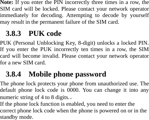   Note: If you enter the PIN incorrectly three times in a row, the SIM card will be locked. Please contact your network operator immediately for decoding. Attempting to decode by yourself may result in the permanent failure of the SIM card.   3.8.3 PUK code PUK (Personal Unblocking Key, 8-digit) unlocks a locked PIN. If you enter the PUK incorrectly ten times in a row, the SIM card will become invalid. Please contact your network operator for a new SIM card.   3.8.4 Mobile phone password The phone lock protects your phone from unauthorized use. The default phone lock code is 0000. You can change it into any numeric string of 4 to 8 digits.。 If the phone lock function is enabled, you need to enter the correct phone lock code when the phone is powered on or in the standby mode. 