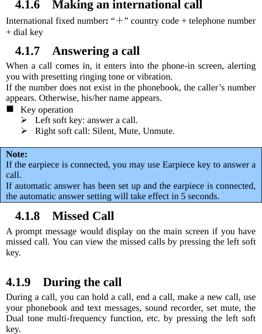   4.1.6 Making an international call International fixed number: “＋” country code + telephone number + dial key 4.1.7 Answering a call When a call comes in, it enters into the phone-in screen, alerting you with presetting ringing tone or vibration.   If the number does not exist in the phonebook, the caller’s number appears. Otherwise, his/her name appears.   　  Key operation  Left soft key: answer a call.  Right soft call: Silent, Mute, Unmute.  Note:  If the earpiece is connected, you may use Earpiece key to answer a call. If automatic answer has been set up and the earpiece is connected, the automatic answer setting will take effect in 5 seconds. 4.1.8 Missed Call A prompt message would display on the main screen if you have missed call. You can view the missed calls by pressing the left soft key.   4.1.9 During the call During a call, you can hold a call, end a call, make a new call, use your phonebook and text messages, sound recorder, set mute, the Dual tone multi-frequency function, etc. by pressing the left soft key.  