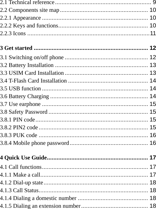   2.1 Technical reference ...........................................................  9 2.2 Components site map ......................................................  10 2.2.1 Appearance ................................................................. 10 2.2.2 Keys and functions .......................................................  10 2.2.3 Icons ........................................................................... 11 3 Get started ...................................................................... 12 3.1 Switching on/off phone ................................................... 12 3.2 Battery Installation ......................................................... 13 3.3 USIM Card Installation ................................................... 13 3.4 T-Flash Card Installation ................................................. 14 3.5 USB function ................................................................. 14 3.6 Battery Charging ............................................................ 14 3.7 Use earphone ................................................................. 15 3.8 Safety Password ............................................................. 15 3.8.1 PIN code .....................................................................  15 3.8.2 PIN2 code ................................................................... 15 3.8.3 PUK code ................................................................... 16 3.8.4 Mobile phone password ................................................  16 4 Quick Use Guide .............................................................. 17 4.1 Call functions .................................................................  17 4.1.1 Make a call .................................................................. 17 4.1.2 Dial-up state ................................................................ 18 4.1.3 Call Status ...................................................................  18 4.1.4 Dialing a domestic number ........................................... 18 4.1.5 Dialing an extension number .........................................  18 