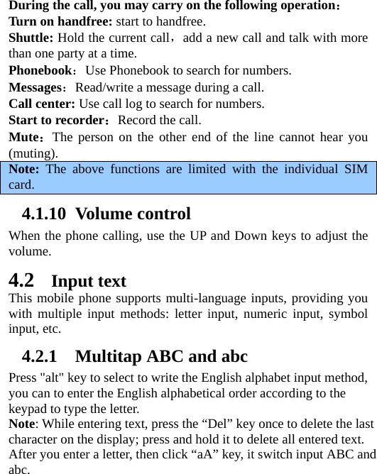   During the call, you may carry on the following operation： Turn on handfree: start to handfree. Shuttle: Hold the current call，add a new call and talk with more than one party at a time.   Phonebook：Use Phonebook to search for numbers.   Messages：Read/write a message during a call. Call center: Use call log to search for numbers. Start to recorder：Record the call. Mute：The person on the other end of the line cannot hear you (muting).  Note:  The above functions are limited with the individual SIM card. 4.1.10 Volume control When the phone calling, use the UP and Down keys to adjust the volume. 4.2 Input text This mobile phone supports multi-language inputs, providing you with multiple input methods: letter input, numeric input, symbol input, etc.   4.2.1 Multitap ABC and abc Press &quot;alt&quot; key to select to write the English alphabet input method, you can to enter the English alphabetical order according to the keypad to type the letter. Note: While entering text, press the “Del” key once to delete the last character on the display; press and hold it to delete all entered text. After you enter a letter, then click “aA” key, it switch input ABC and abc. 