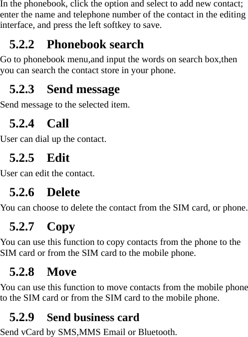   In the phonebook, click the option and select to add new contact; enter the name and telephone number of the contact in the editing interface, and press the left softkey to save.     5.2.2 Phonebook search Go to phonebook menu,and input the words on search box,then you can search the contact store in your phone. 5.2.3 Send message Send message to the selected item.   5.2.4 Call User can dial up the contact. 5.2.5 Edit User can edit the contact. 5.2.6 Delete You can choose to delete the contact from the SIM card, or phone. 5.2.7 Copy You can use this function to copy contacts from the phone to the SIM card or from the SIM card to the mobile phone.   5.2.8 Move You can use this function to move contacts from the mobile phone to the SIM card or from the SIM card to the mobile phone.   5.2.9 Send business card Send vCard by SMS,MMS Email or Bluetooth. 