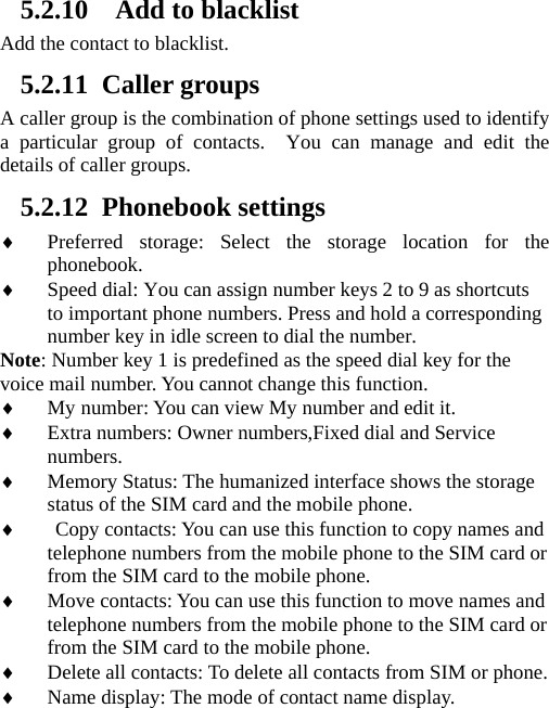     5.2.10   Add to blacklist Add the contact to blacklist. 5.2.11 Caller groups A caller group is the combination of phone settings used to identify a particular group of contacts.  You can manage and edit the details of caller groups. 5.2.12 Phonebook settings  Preferred storage: Select the storage location for the phonebook.  Speed dial: You can assign number keys 2 to 9 as shortcuts to important phone numbers. Press and hold a corresponding number key in idle screen to dial the number. Note: Number key 1 is predefined as the speed dial key for the voice mail number. You cannot change this function.    My number: You can view My number and edit it.  Extra numbers: Owner numbers,Fixed dial and Service numbers.  Memory Status: The humanized interface shows the storage status of the SIM card and the mobile phone.   Copy contacts: You can use this function to copy names and telephone numbers from the mobile phone to the SIM card or from the SIM card to the mobile phone.    Move contacts: You can use this function to move names and telephone numbers from the mobile phone to the SIM card or from the SIM card to the mobile phone.    Delete all contacts: To delete all contacts from SIM or phone.  Name display: The mode of contact name display. 