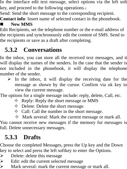   In the interface edit text message, select options via the left soft key, and proceed to the following operations.： Send: Send the short message to the corresponding recipient.   Contact info: Insert name of selected contact in the phonebook.    New MMS Edit Recipients, set the telephone number or the e-mail address of the recipients and synchronously edit the content of SMS. Send to the recipients or save as a draft after completing. 5.3.2 Conversations In the inbox, you can store all the received text messages, and it will display the names of the senders. In the case that the sender is not included in the phonebook, it will display the telephone number of the sender.  In the inbox, it will display the receiving date for the message as shown by the cursor. Confirm via ok key to view the current message.   The options for a single message include: reply, delete, Call, etc.    Reply: Reply the short message or MMS  Delete: Delete the short message.  Call: Call the number in the short message.  Mark several: Mark the current message or mark all. You cannot receive new messages if the memory for messages is full. Delete unnecessary messages. 5.3.3 Drafts Choose the completed Messages, press the Up key and the Down key to select and press the left softkey to enter the Options.    Delete: delete this message  Edit: edit the current selected message  Mark several: mark the current message or mark all. 