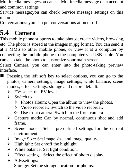   Multimedia message:you can set Multimedia message data account and common settings Service message:you can check Service message settings on this menu Conversations: you can put conversations at on or off 5.4 Camera This mobile phone supports to take photos, create videos, browsing, etc. The photo is stored at the images in jpg format. You can send it at a MMS to other mobile phone, or view it at a computer by connecting the mobile phone to the computer via USB cable. You can also take the photo to customize your main screen. Select Camera, you can enter into the photo-taking preview interface.   Pressing the left soft key to select options, you can go to the photos, camera settings, image settings, white balance, scene modes, effect settings, storage and restore default.  EV: select the EV level.  Switch to  Photos album: Open the album to view the photos.  Video recorder: Switch to the video recorder.  Use front camera: Switch to the front camera.  Capture mode: Can by normal, continuous shot and add frame.  Scene modes: Select pre-defined settings for the current environment.  Image Size: Set image size and image quality.  Highlight: Set on/off the highlight  White balance: Set light condition.  Effect setting：Select the effect of photo display.  Adv.settings: Storage: Set the storage location for photos.   